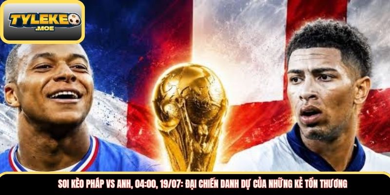 Soi kèo Pháp vs Anh, 04:00, 19/07: Đại chiến danh dự của những kẻ tổn thương